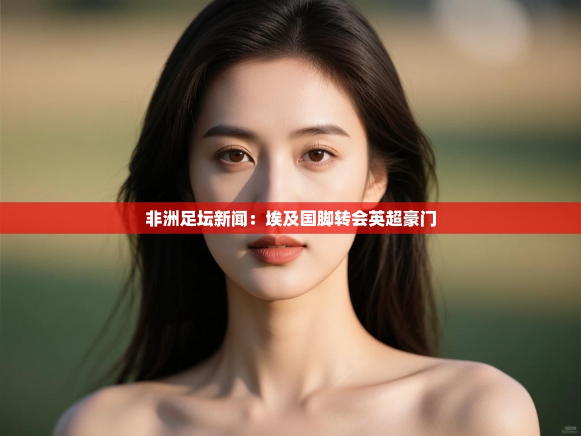 非洲足坛新闻：埃及国脚转会英超豪门