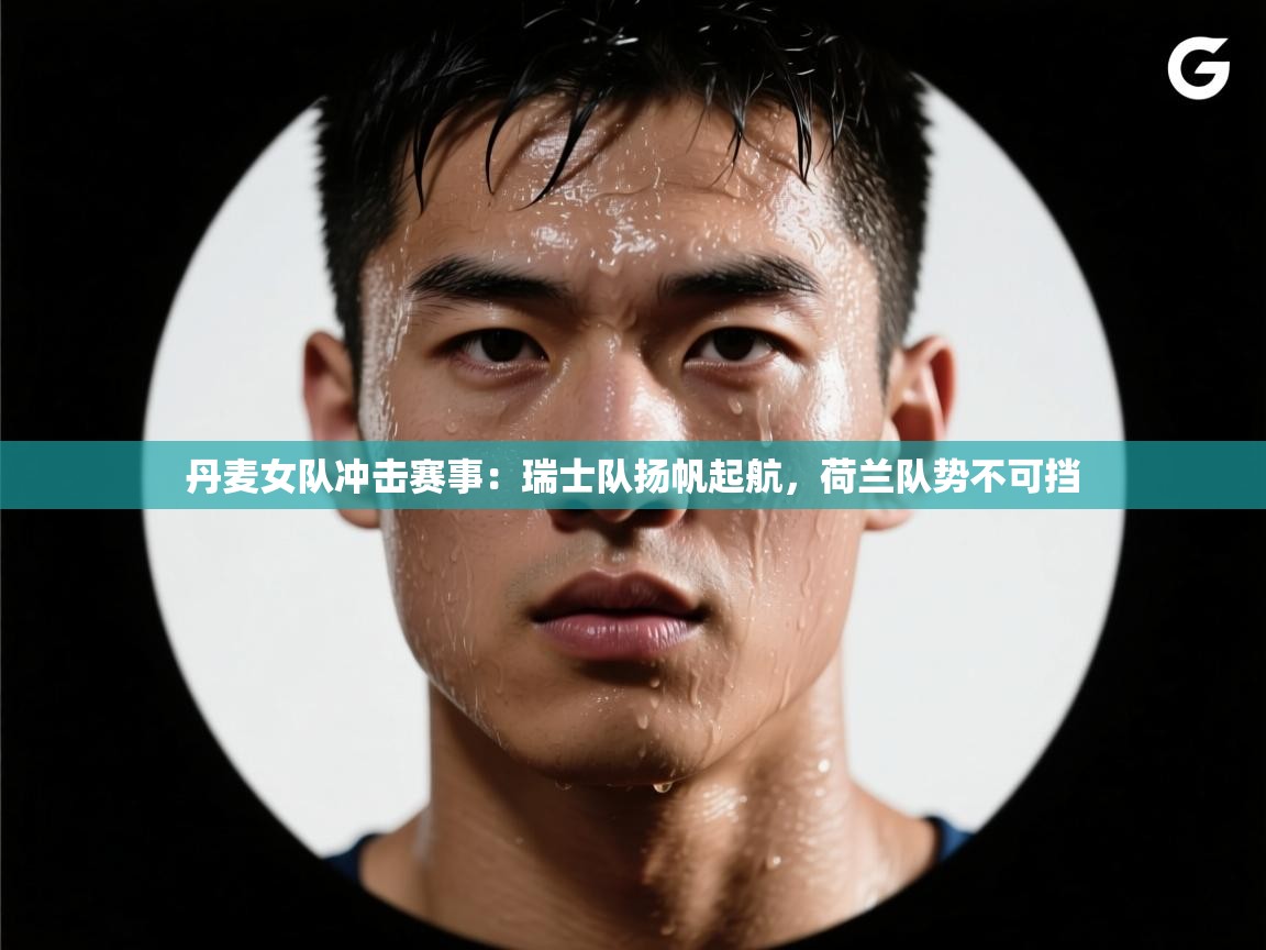 丹麦女队冲击赛事：瑞士队扬帆起航，荷兰队势不可挡