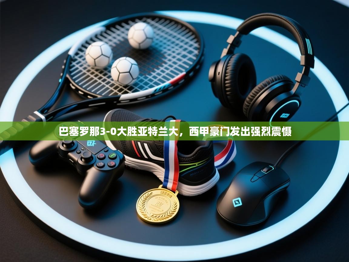 巴塞罗那3-0大胜亚特兰大，西甲豪门发出强烈震慑