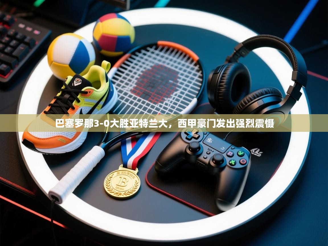 巴塞罗那3-0大胜亚特兰大，西甲豪门发出强烈震慑